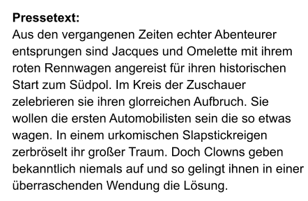 Pressetext: Aus den vergangenen Zeiten echter Abenteurer entsprungen sind Jacques und Omelette mit ihrem roten Rennwagen angereist für ihren historischen Start zum Südpol. Im Kreis der Zuschauer zelebrieren sie ihren glorreichen Aufbruch. Sie wollen die ersten Automobilisten sein die so etwas wagen. In einem urkomischen Slapstickreigen zerbröselt ihr großer Traum. Doch Clowns geben bekanntlich niemals auf und so gelingt ihnen in einer überraschenden Wendung die Lösung.