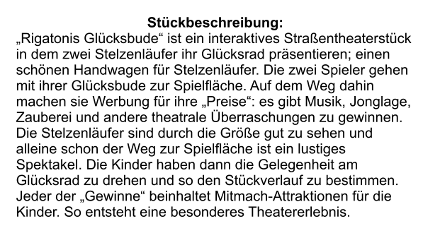 Stückbeschreibung: „Rigatonis Glücksbude“ ist ein interaktives Straßentheaterstück in dem zwei Stelzenläufer ihr Glücksrad präsentieren; einen schönen Handwagen für Stelzenläufer. Die zwei Spieler gehen mit ihrer Glücksbude zur Spielfläche. Auf dem Weg dahin machen sie Werbung für ihre „Preise“: es gibt Musik, Jonglage, Zauberei und andere theatrale Überraschungen zu gewinnen. Die Stelzenläufer sind durch die Größe gut zu sehen und alleine schon der Weg zur Spielfläche ist ein lustiges Spektakel. Die Kinder haben dann die Gelegenheit am Glücksrad zu drehen und so den Stückverlauf zu bestimmen. Jeder der „Gewinne“ beinhaltet Mitmach-Attraktionen für die Kinder. So entsteht eine besonderes Theatererlebnis.