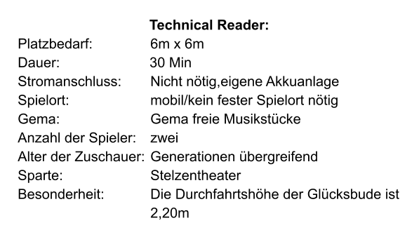 Technical Reader: Platzbedarf: 			6m x 6m Dauer:                       30 Min Stromanschluss: 	Nicht nötig,eigene Akkuanlage Spielort: 			mobil/kein fester Spielort nötig Gema: 				Gema freie Musikstücke Anzahl der Spieler: 	zwei Alter der Zuschauer: 	Generationen übergreifend Sparte:				Stelzentheater Besonderheit: 		Die Durchfahrtshöhe der Glücksbude ist 					2,20m