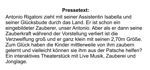 Pressetext:  Antonio Rigatoni zieht mit seiner Assistentin Isabella und seiner Glücksbude durch das Land. Er ist schon ein eingebildeter Zauberer, unser Antonio. Aber als er dann seine Zauberkraft während der Vorstellung verliert ist die Verzweiflung groß und er ganz klein mit seinen 2,70m Größe. Zum Glück haben die Kinder mittlerweile von ihm zaubern gelernt und vielleicht können sie ihm aus der Patsche helfen? Ein interaktives Theaterstück mit Live Musik, Zauberei und Jonglage.